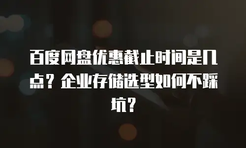 百度网盘优惠截止时间是几点？企业存储选型如何不踩坑？