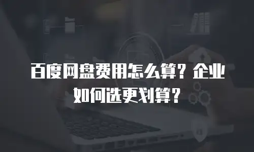 百度网盘费用怎么算？企业如何选更划算？