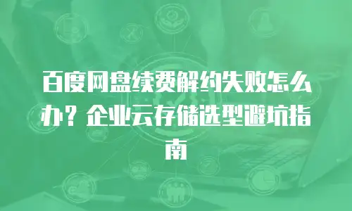 百度网盘续费解约失败怎么办？企业云存储选型避坑指南