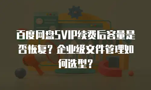 百度网盘SVIP续费后容量是否恢复？企业级文件管理如何选型？
