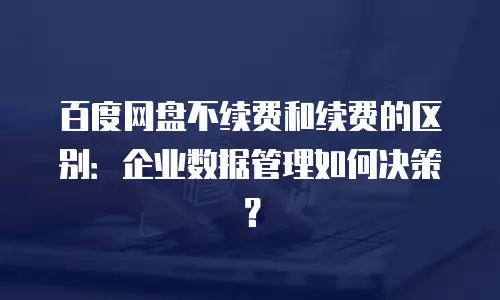 百度网盘不续费和续费的区别：企业数据管理如何决策？
