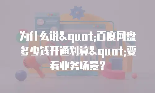 为什么说"百度网盘多少钱开通划算"要看业务场景？