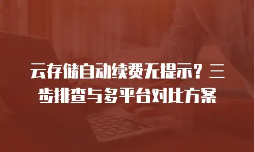云存储自动续费无提示？三步排查与多平台对比方案