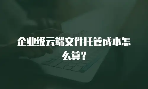 企业级云端文件托管成本怎么算？