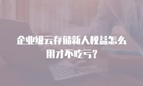 企业级云存储新人权益怎么用才不吃亏？