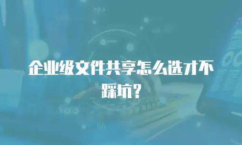 企业级文件共享怎么选才不踩坑？