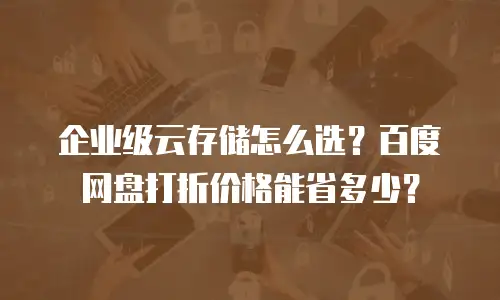 企业级云存储怎么选？百度网盘打折价格能省多少？