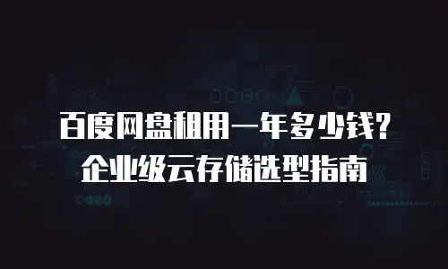 百度网盘租用一年多少钱？企业级云存储选型指南