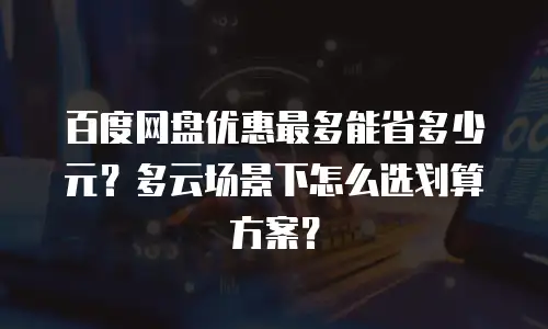 百度网盘优惠最多能省多少元？多云场景下怎么选划算方案？