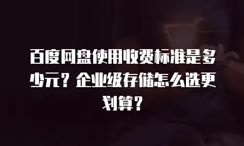 百度网盘使用收费标准是多少元？企业级存储怎么选更划算？