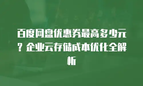 百度网盘优惠券最高多少元？企业云存储成本优化全解析