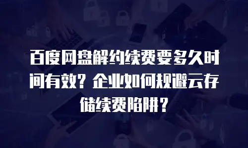 百度网盘解约续费要多久时间有效？企业如何规避云存储续费陷阱？