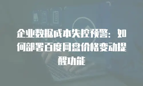 企业数据成本失控预警：如何部署百度网盘价格变动提醒功能