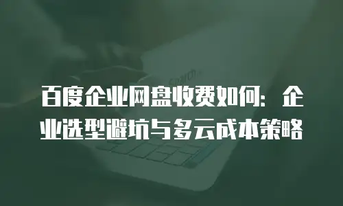 百度企业网盘收费如何：企业选型避坑与多云成本策略