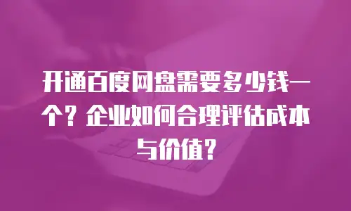 开通百度网盘需要多少钱一个？企业如何合理评估成本与价值？