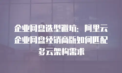 企业网盘选型避坑：阿里云企业网盘经销商版如何匹配多云架构需求