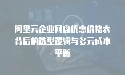 阿里云企业网盘优惠价格表背后的选型逻辑与多云成本平衡