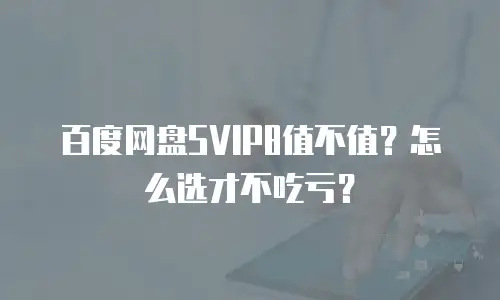 百度网盘SVIP8值不值？怎么选才不吃亏？