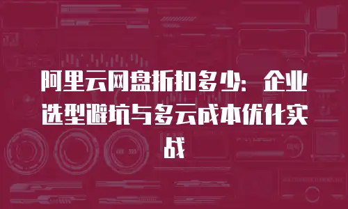 阿里云网盘折扣多少：企业选型避坑与多云成本优化实战