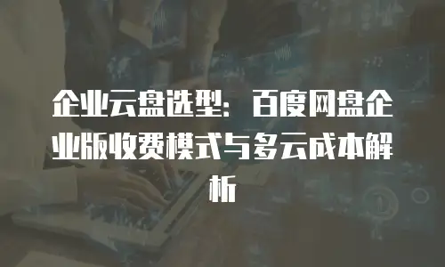 企业云盘选型：百度网盘企业版收费模式与多云成本解析