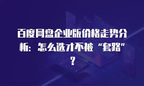 百度网盘企业版价格走势分析：怎么选才不被“套路”？