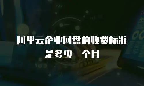 阿里云企业网盘的收费标准是多少一个月