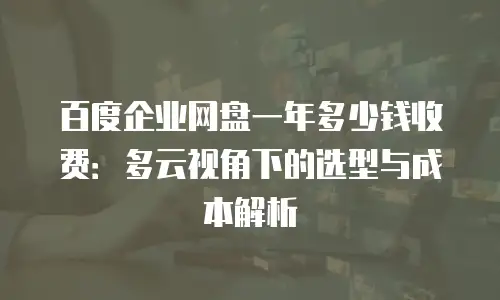 百度企业网盘一年多少钱收费：多云视角下的选型与成本解析