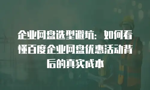 企业网盘选型避坑：如何看懂百度企业网盘优惠活动背后的真实成本