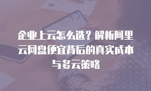 企业上云怎么选？解析阿里云网盘便宜背后的真实成本与多云策略