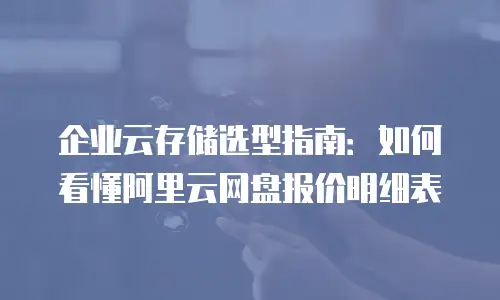 企业云存储选型指南：如何看懂阿里云网盘报价明细表