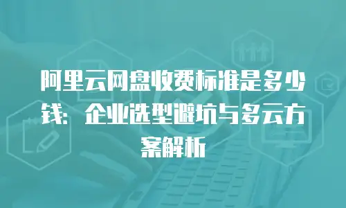 阿里云网盘收费标准是多少钱：企业选型避坑与多云方案解析