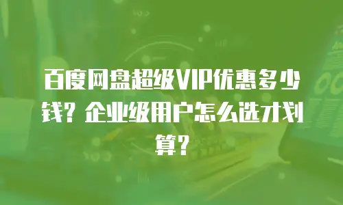 百度网盘超级VIP优惠多少钱？企业级用户怎么选才划算？