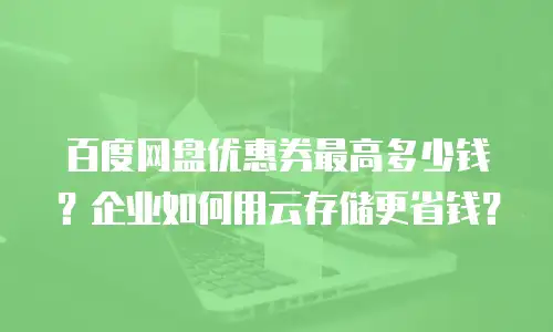 百度网盘优惠券最高多少钱？企业如何用云存储更省钱？