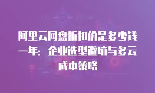 阿里云网盘折扣价是多少钱一年：企业选型避坑与多云成本策略
