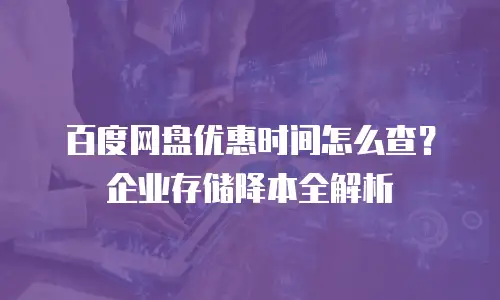 百度网盘优惠时间怎么查？企业存储降本全解析