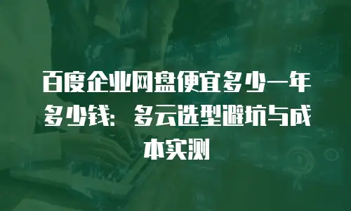百度企业网盘便宜多少一年多少钱：多云选型避坑与成本实测