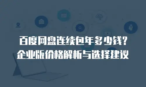 百度网盘连续包年多少钱？企业版价格解析与选择建议