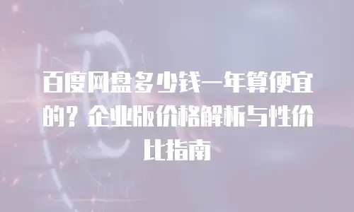 百度网盘多少钱一年算便宜的？企业版价格解析与性价比指南