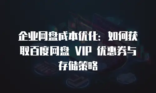 企业网盘成本优化：如何获取百度网盘 VIP 优惠券与存储策略