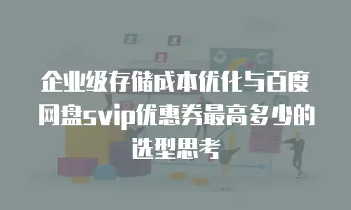 企业级存储成本优化与百度网盘svip优惠券最高多少的选型思考