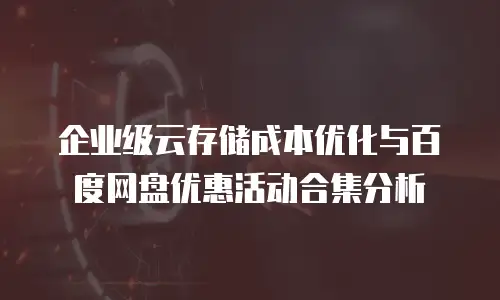 企业级云存储成本优化与百度网盘优惠活动合集分析