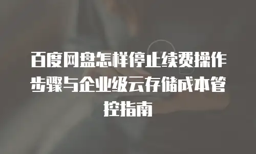 百度网盘怎样停止续费操作步骤与企业级云存储成本管控指南