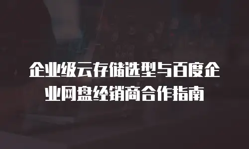企业级云存储选型与百度企业网盘经销商合作指南