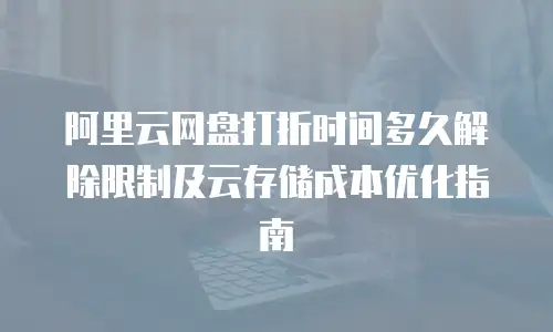 阿里云网盘打折时间多久解除限制及云存储成本优化指南