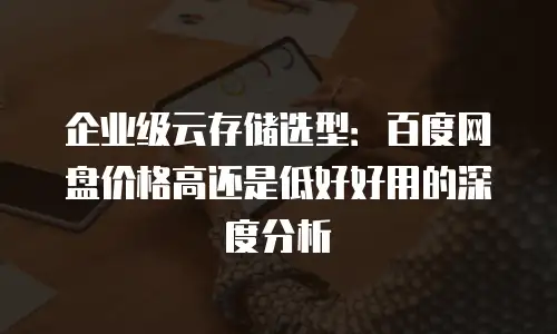 企业级云存储选型：百度网盘价格高还是低好好用的深度分析