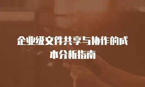 企业级文件共享与协作的成本分析指南