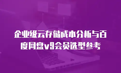 企业级云存储成本分析与百度网盘v9会员选型参考