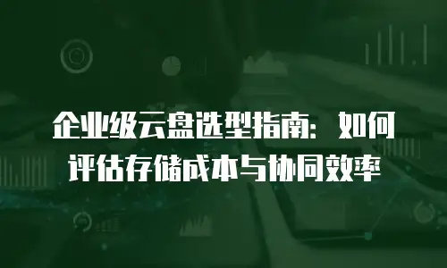 企业级云盘选型指南：如何评估存储成本与协同效率