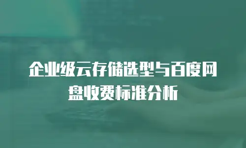 企业级云存储选型与百度网盘收费标准分析
