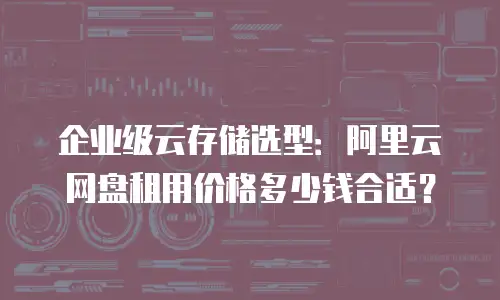 企业级云存储选型：阿里云网盘租用价格多少钱合适？